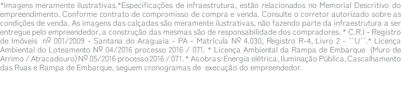 *Imagens meramente ilustrativas.*Especificações de infraestrutura, estão relacionados no Memorial Descritivo do empreendimento. Conforme contrato de compromisso de compra e venda. Consulte o corretor autorizado sobre as condições de venda. As imagens das calçadas são meramente ilustrativas, não fazendo parte da infraestrutura a ser entregue pelo empreendedor, a construção das mesmas são de responsabilidade dos compradores. * C.R.I - Registro de Imóveis nº 001/2009 - Santana do Araguaia - PA - Matrícula Nº 4.030, Registro R-4, Livro 2 - ``U´´.* Licença Ambiental do Loteamento Nº 04/2016 processo 2016 / 071. * Licença Ambiental da Rampa de Embarque (Muro de Arrimo / Atracadouro) Nº 05/2016 processo 2016 / 071. * As obras: Energia elétrica, Iluminação Pública, Cascalhamento das Ruas e Rampa de Embarque, seguem cronogramas de execução do empreendedor. 